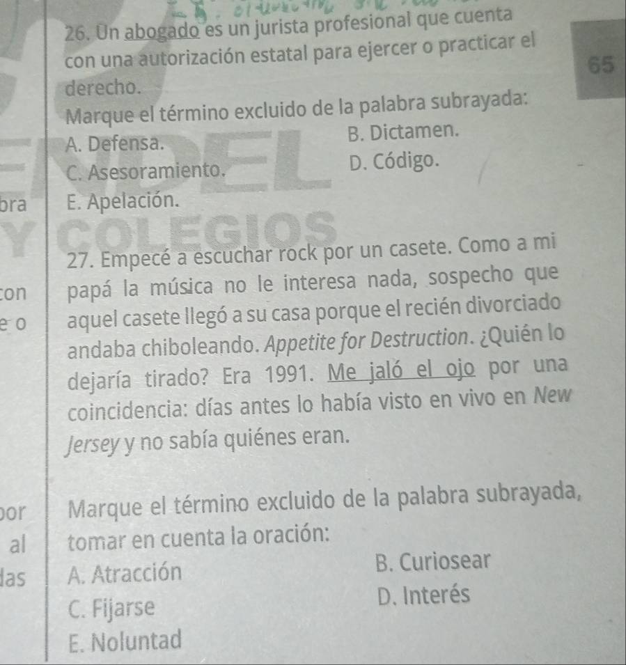 Un abogado es un jurista profesional que cuenta
con una autorización estatal para ejercer o practicar el
65
derecho.
Marque el término excluido de la palabra subrayada:
A. Defensa. B. Dictamen.
C. Asesoramiento. D. Código.
bra E. Apelación.
EGIOS
27. Empecé a escuchar rock por un casete. Como a mi
con papá la música no le interesa nada, sospecho que
eo aquel casete llegó a su casa porque el recién divorciado
andaba chiboleando. Appetite for Destruction. ¿Quién lo
dejaría tirado? Era 1991. Me jaló el ojo por una
coincidencia: días antes lo había visto en vivo en New
Jersey y no sabía quiénes eran.
por Marque el término excluido de la palabra subrayada,
al tomar en cuenta la oración:
las A. Atracción
B. Curiosear
C. Fijarse D. Interés
E. Noluntad