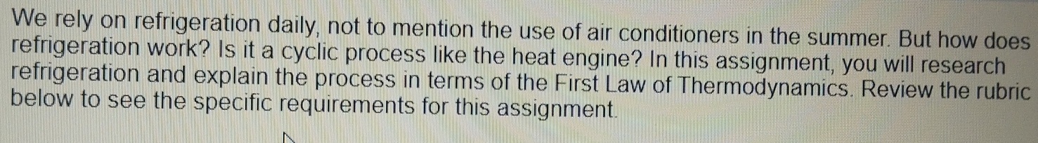 We rely on refrigeration daily, not to mention the use of air conditioners in the summer. But how does 
refrigeration work? Is it a cyclic process like the heat engine? In this assignment, you will research 
refrigeration and explain the process in terms of the First Law of Thermodynamics. Review the rubric 
below to see the specific requirements for this assignment.