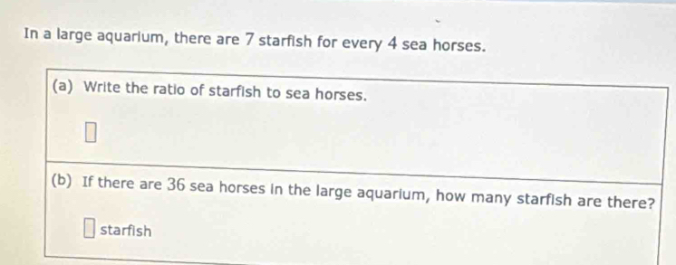 In a large aquarium, there are 7 starfish for every 4 sea horses. 
(a) Write the ratio of starfish to sea horses. 
(b) If there are 36 sea horses in the large aquarium, how many starfish are there? 
starfish