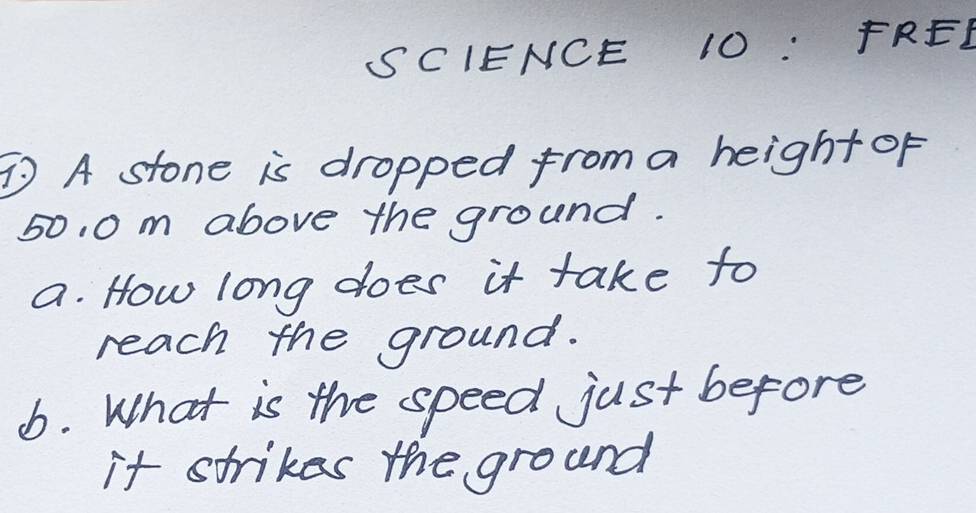 SCIENCE 10: FREL 
A stone is dropped from a height of
50, 0 m above the ground. 
a. How long does it take to 
reach the ground. 
6. What is the speed just before 
it strikes the ground