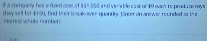 If a company has a fixed cost of $31,000 and variable cost of $9 each to produce toys 
they sell for $150, find their break-even quantity. (Enter an answer rounded to the 
nearest whole number).