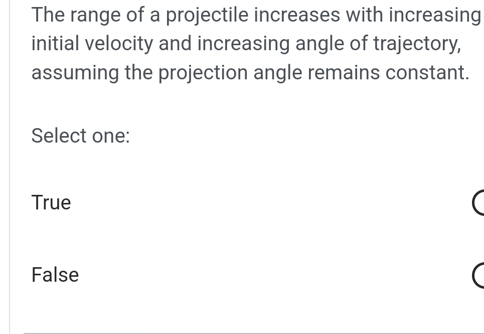 The range of a projectile increases with increasing
initial velocity and increasing angle of trajectory,
assuming the projection angle remains constant.
Select one:
True
False