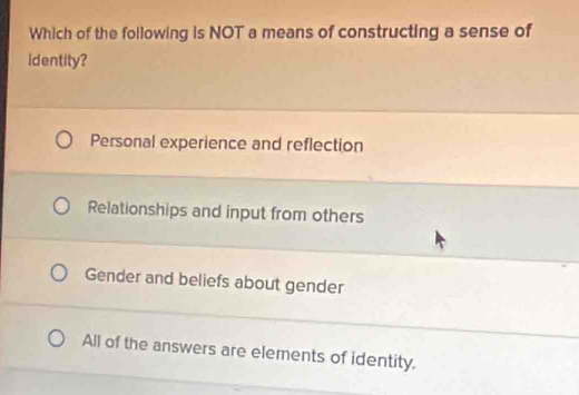 Which of the following is NOT a means of constructing a sense of
identity?
Personal experience and reflection
Relationships and input from others
Gender and beliefs about gender
All of the answers are elements of identity,