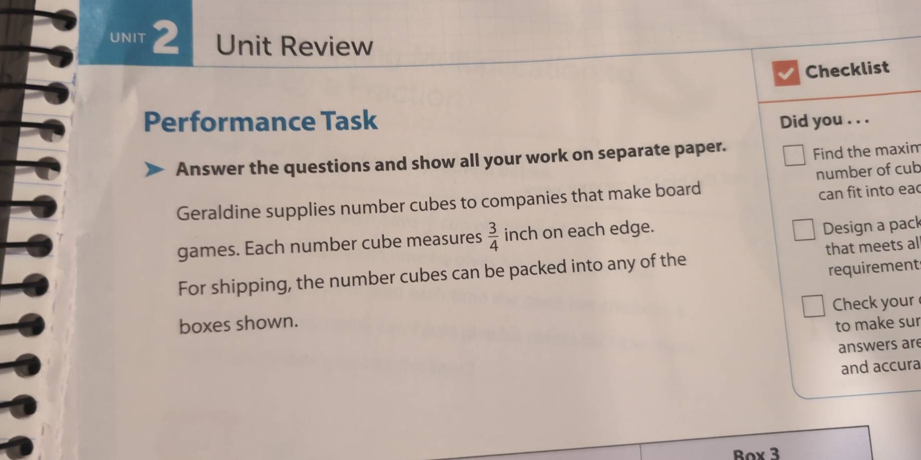 Unit Review 
Checklist 
Performance Task Did you . . . 
Answer the questions and show all your work on separate paper. 
Find the maxim 
can fit into eac 
Geraldine supplies number cubes to companies that make board number of cub 
games. Each number cube measures  3/4  inch on each edge. 
Design a pack 
For shipping, the number cubes can be packed into any of the that meets al 
requirement 
Check your 
boxes shown. 
to make sur 
answers are 
and accura 
Box 3