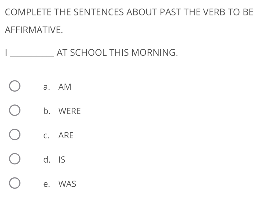 COMPLETE THE SENTENCES ABOUT PAST THE VERB TO BE
AFFIRMATIVE.
_
AT SCHOOL THIS MORNING.
a. AM
b. WERE
C. ARE
d. IS
e. WAS