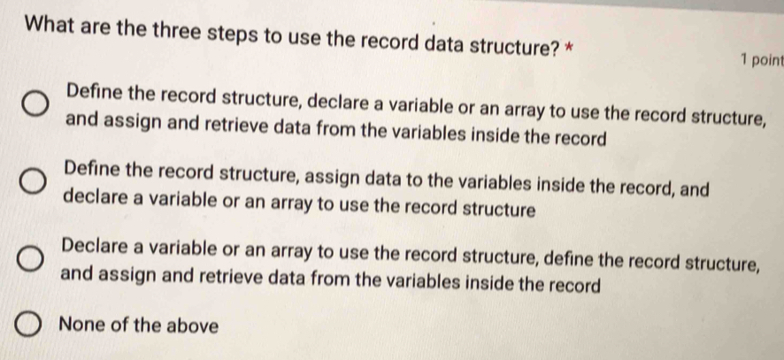 What are the three steps to use the record data structure? * 1 point
Define the record structure, declare a variable or an array to use the record structure,
and assign and retrieve data from the variables inside the record
Define the record structure, assign data to the variables inside the record, and
declare a variable or an array to use the record structure
Declare a variable or an array to use the record structure, define the record structure,
and assign and retrieve data from the variables inside the record
None of the above