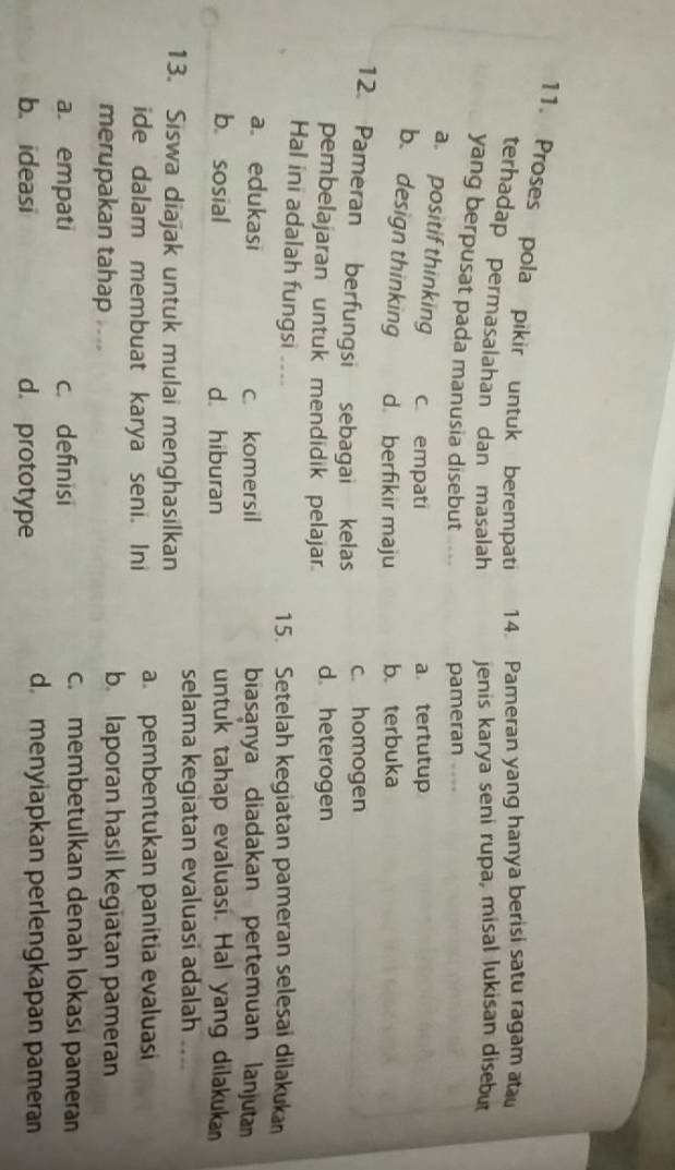 Proses pola pikir untuk berempati 14. Pameran yang hanya berisi satu ragam a
terhadap permasalahan dan masalah jenis karya seni rupa, misal lukisan disebut
yang berpusat pada manusia disebut
pameran , .
a. positif thinking c. empati
a tertutup
b. design thinking d. berfikir maju b. terbuka
12 Pameran berfungsi sebagai kelas c. homogen
pembelajaran untuk mendidik pelajar. d. heterogen
Hal ini adalah fungsi ---- 15. Setelah kegiatan pameran selesai dilakuka
a. edukasi c. komersil biasanya diadakan pertemuan lanjutan
b. sosial d. hiburan untuk tahap evaluasi. Hal yang dilakukan
selama kegiatan evaluasi adalah ....
13. Siswa diajak untuk mulai menghasilkan
ide dalam membuat karya seni. Ini a. pembentukan panitia evaluasi
merupakan tahap ...
b. laporan hasil kegiatan pameran
a. empati c. definisi
c. membetulkan denah lokasi pameran
b. ideasi d. prototype
dmenyiapkan perlengkapan pameran