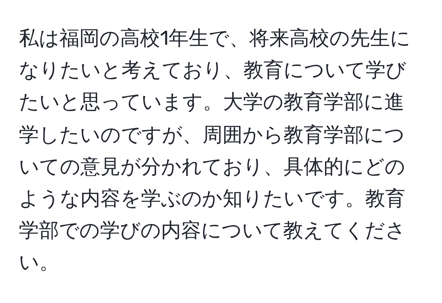 私は福岡の高校1年生で、将来高校の先生になりたいと考えており、教育について学びたいと思っています。大学の教育学部に進学したいのですが、周囲から教育学部についての意見が分かれており、具体的にどのような内容を学ぶのか知りたいです。教育学部での学びの内容について教えてください。