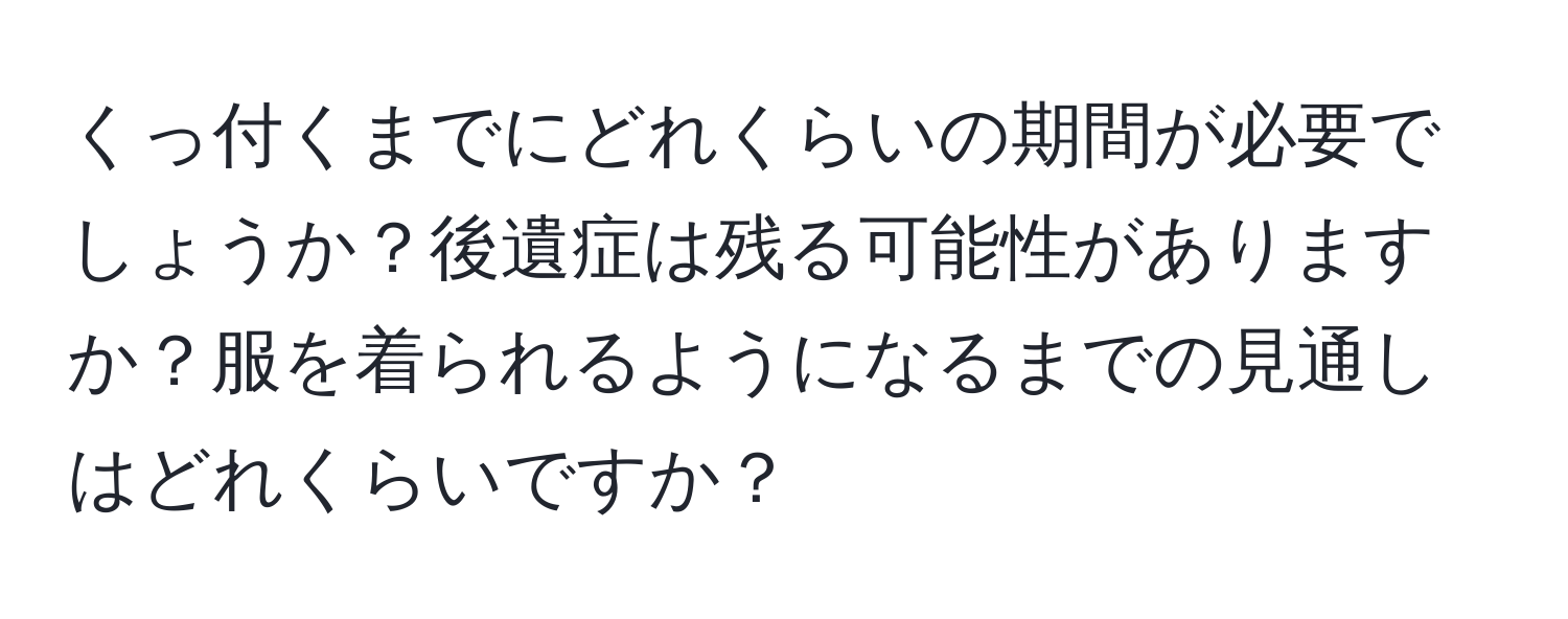 くっ付くまでにどれくらいの期間が必要でしょうか？後遺症は残る可能性がありますか？服を着られるようになるまでの見通しはどれくらいですか？