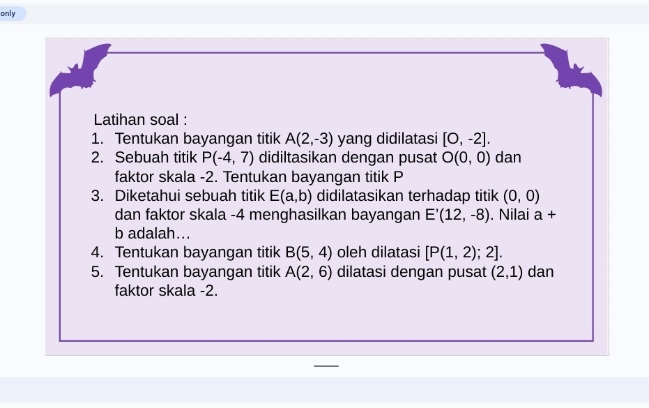 only 
Latihan soal : 
1. Tentukan bayangan titik A(2,-3) yang didilatasi [0,-2]. 
2. Sebuah titik P(-4,7) didiltasikan dengan pusat O(0,0) dan 
faktor skala -2. Tentukan bayangan titik P
3. Diketahui sebuah titik E(a,b) didilatasikan terhadap titik (0,0)
dan faktor skala -4 menghasilkan bayangan E'(12,-8). Nilai a+
b adalah... 
4. Tentukan bayangan titik B(5,4) oleh dilatasi [P(1,2);2]. 
5. Tentukan bayangan titik A(2,6) dilatasi dengan pusat (2,1) dan 
faktor skala -2.