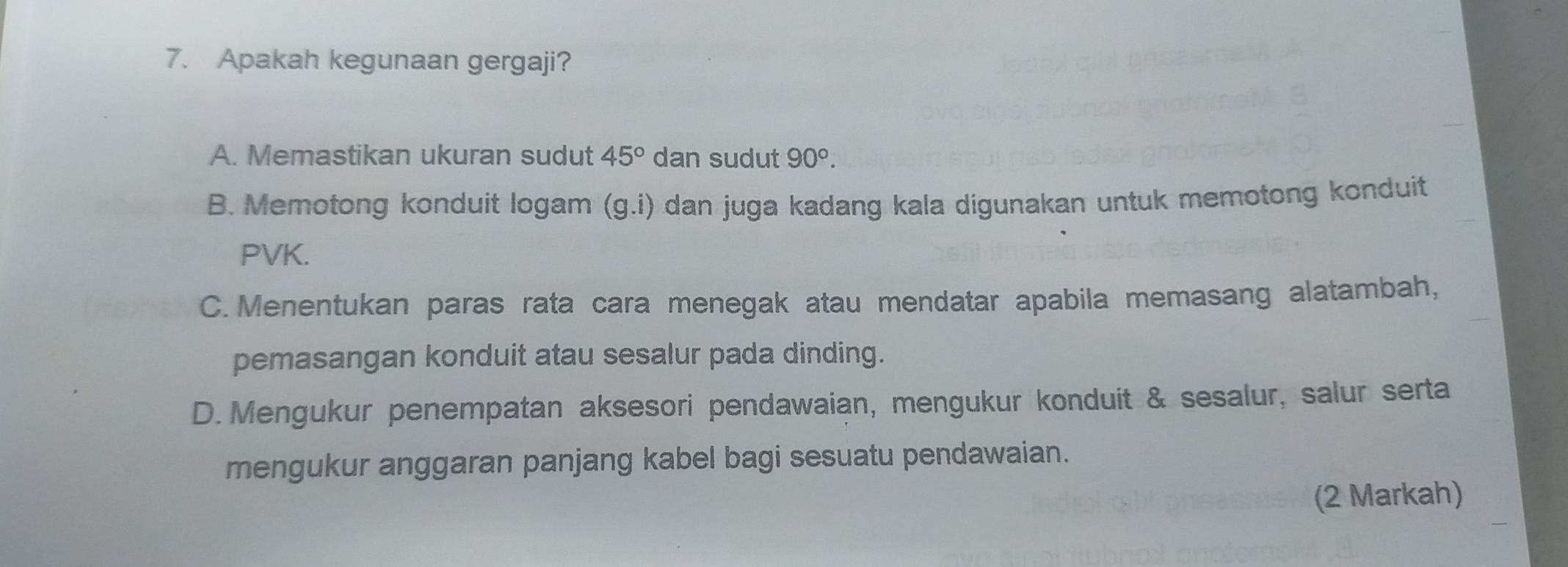 Apakah kegunaan gergaji?
A. Memastikan ukuran sudut 45° dan sudut 90°.
B. Memotong konduit logam (g.i) dan juga kadang kala digunakan untuk memotong konduit
PVK.
C. Menentukan paras rata cara menegak atau mendatar apabila memasang alatambah,
pemasangan konduit atau sesalur pada dinding.
D. Mengukur penempatan aksesori pendawaian, mengukur konduit & sesalur, salur serta
mengukur anggaran panjang kabel bagi sesuatu pendawaian.
(2 Markah)