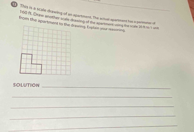 This is a scale drawing of an apartment. The actual apartment has a perimeter of
160 ft. Draw another scale drawing of the apartment using the scale 20 ft to 1 unit 
SOLUTION_ 
_ 
_ 
_ 
_