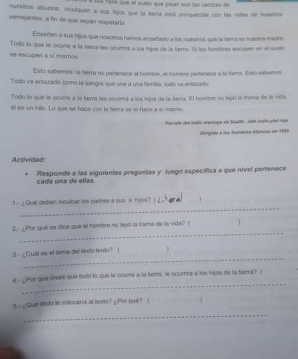 a sus nijós que el suelo que pisan son las cenizas de 
nuestros abuelos, inculquen a sus hijos que la tierra está enriquecida con las vidas de nuestros 
semejantes, a fin de que sepan respetarla. 
Enseñen a sus hijos que nosotros hemos enseñado a los nuestros que la tierra es nuestra madre. 
Todo lo que le ocurre a la tierra les ocurrirá a los hijos de la tierra. Si los hombres escupen en el suelo 
se escupen a sí mismos. 
Esto sabemos: la tierra no pertenece al hombre, el hombre pertenece a la tierra. Esto sabemos 
Todo va enlazado como la sangre que une a una familia, todo va enlazado. 
Todo lo que le ocurre a la tierra les ocurrirá a los hijos de la tierra. El hombre no tejió la trama de la vida, 
él es un hillo. Lo que se hace con la tierra se lo hace a sí mismo. 
Párrafo del belo mensaje de Seafth. Jefe indio piel roja 
Dirigido a los hombres biancos en 1855 
Actividad: 
Responde a las siguientes preguntas y luego especifica a que nivel pertenece 
cada una de ellas. 
_ 
1.- ¿Qué deben inculcar los padres a sus a hijos? ( 1 
_ 
2.- ¿Por qué se dice que el hombre no tejió la trama de la vida? (  
_ 
3.- ¿Cuál es el tema del texto leido? ( 1 
_ 
4.- ¿Por qué crees que todo lo que le ocurre a la tierra, le ocurrirá a los hijos de la tierra? ( 
5.- ¿Qué título le colocaria al texto? ¿Por qué? ( 
_