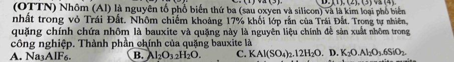 (1),(2), (3) va (4).
(OTTN) Nhôm (Al) là nguyên tố phổ biến thứ ba (sau oxyen và silicon) và là kim loại phổ biển
nhất trong vỏ Trái Đất. Nhôm chiếm khoảng 17% khối lớp rắn của Trái Đất. Trong tự nhiên,
quặng chính chứa nhôm là bauxite và quặng này là nguyên liệu chính đề sản xuất nhôm trong
công nghiệp. Thành phần chính của quặng bauxite là
A. Na3AlF6. B. Al_2O_3.2H_2O. C. KAl(SO_4)_2.12H_2O. D. K_2O.Al_2O_3.6SiO_2.