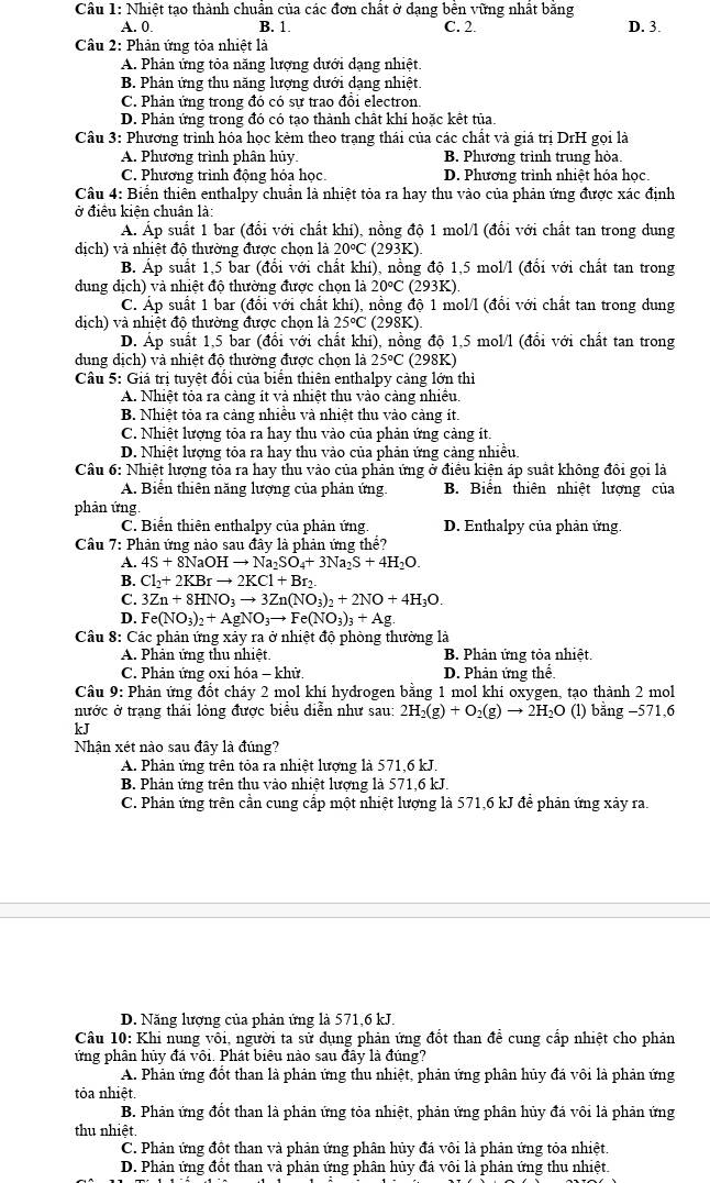 Nhiệt tạo thành chuân của các đơn chất ở dạng bên vững nhật băng
A. 0. B. 1. C. 2. D. 3.
Câu 2: Phản ứng tỏa nhiệt là
A. Phản ứng tỏa năng lượng dưới dạng nhiệt.
B. Phản ứng thu năng lượng dưới dạng nhiệt.
C. Phản ứng trong đó có sự trao đôi electron.
D. Phản ứng trong đó có tạo thành chất khí hoặc kết tủa
Câu 3: Phương trình hóa học kẻm theo trạng thái của các chất và giá trị DrH gọi là
A. Phương trình phân hủy. B. Phương trình trung hỏa.
C. Phương trình động hóa học. D. Phương trình nhiệt hóa học
Câu 4: Biển thiên enthalpy chuẩn là nhiệt tỏa ra hay thu vào của phản ứng được xác định
ở điều kiên chuân là
Á. Áp suất 1 bar (đổi với chất khí), nồng độ 1 mol/l (đối với chất tan trong dung
dịch) và nhiệt độ thường được chọn là 20°C(293K)
B. Áp suất 1,5 bar (đổi với chất khi), nồng độ 1,5 mol/l (đổi với chất tan trong
dung dịch) và nhiệt độ thường được chọn là 20°C 293K)
C. Áp suất 1 bar (đổi với chất khí), nồng độ 1 mol/l (đổi với chất tan trong dung
dịch) và nhiệt độ thường được chọn là 25°C(298K)
D. Áp suất 1,5 bar (đổi với chất khí), nồng độ 1,5 mol/l (đổi với chất tan trong
dung dịch) và nhiệt độ thường được chọn là 25°C (298K)
Câu 5: Giá trị tuyệt đổi của biển thiên enthalpy cảng lớn thì
A. Nhiệt tỏa ra càng ít và nhiệt thu vào cảng nhiêu.
B. Nhiệt tỏa ra cảng nhiều và nhiệt thu vào cảng ít.
C. Nhiệt lượng tỏa ra hay thu vào của phản ứng cảng ít.
D. Nhiệt lượng tỏa ra hay thu vào của phản ứng cảng nhiều.
Câu 6: Nhiệt lượng tỏa ra hay thu vào của phản ứng ở điều kiện áp suất không đôi gọi là
A. Biển thiên năng lượng của phản ứng. B. Biển thiên nhiệt lượng của
phản ứng.
C. Biển thiên enthalpy của phản ứng. D. Enthalpy của phản ứng.
Câu 7: Phản ứng nào sau đây là phản ứng thể?
A. 4S+8NaOHto Na_2SO_4+3Na_2S+4H_2O.
B. Cl_2+2KBrto 2KCl+Br_2.
C. 3Zn+8HNO_3to 3Zn(NO_3)_2+2NO+4H_3O.
D. Fe(NO_3)_2+AgNO_3to Fe(NO_3)_3+Ag.
Câu 8: Các phản ứng xảy ra ở nhiệt độ phòng thường là
A. Phản ứng thu nhiệt. B. Phản ứng tỏa nhiệt.
C. Phản ứng oxỉ hóa - khử. D. Phản ứng thể
Cầu 9: Phản ứng đốt cháy 2 mol khí hydrogen bằng 1 mol khí oxygen, tạo thành 2 mol
nước ở trạng thái lỏng được biểu diễn như sau: 2H_2(g)+O_2(g)to 2H_2O (l) bằng −571,6
kJ
Nhận xét nào sau đây là đúng?
A. Phản ứng trên tỏa ra nhiệt lượng là 571,6 kJ.
B. Phản ứng trên thu vào nhiệt lương là 571,6 kJ
C. Phản ứng trên cần cung cấp một nhiệt lượng là 571,6 kJ để phản ứng xảy ra.
D. Năng lương của phản ứng là 571,6 kJ.
Câu 10: Khi nung vôi, người ta sử dụng phản ứng đốt than để cung cấp nhiệt cho phản
ứng phân hủy đá vôi. Phát biêu nào sau đây là đúng?
A. Phản ứng đốt than là phản ứng thu nhiệt, phản ứng phân hủy đá vôi là phản ứng
tỏa nhiệt.
B. Phản ứng đốt than là phản ứng tỏa nhiệt, phản ứng phân hủy đá vôi là phản ứng
thu nhiệt.
C. Phản ứng đột than và phản ứng phân hủy đá vôi là phản ứng tỏa nhiệt.
D. Phản ứng đột than và phản ứng phân hủy đá vôi là phản ứng thu nhiệt.