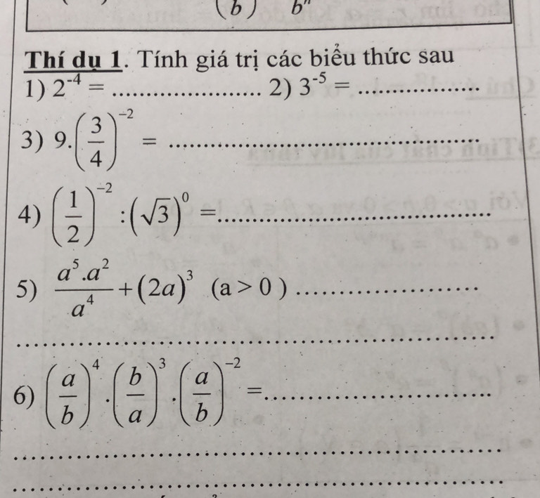 b^n
Thí dụ 1. Tính giá trị các biểu thức sau 
1) 2^(-4)= _2) 3^(-5)= _ 
3) 9.( 3/4 )^-2= _ 
4) ( 1/2 )^-2:(sqrt(3))^0= _ 
5)  (a^5.a^2)/a^4 +(2a)^3(a>0) _ 
_ 
_ 
6) ( a/b )^4· ( b/a )^3· ( a/b )^-2= _ 
_ 
_