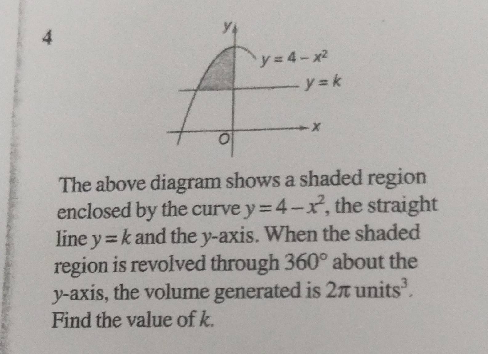 The above diagram shows a shaded region
enclosed by the curve y=4-x^2 , the straight
line y=k and the y-axis. When the shaded
region is revolved through 360° about the
y-axis, the volume generated is 2π un 2
Find the value of k.