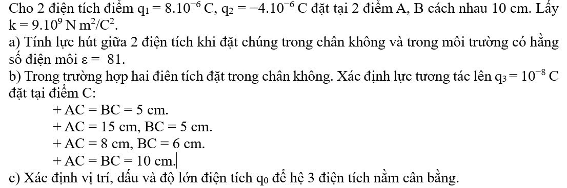 Cho 2 điện tích điểm q_1=8.10^(-6)C, q_2=-4.10^(-6)C đặt tại 2 điểm A, B cách nhau 10 cm. Lấy
k=9.10^9Nm^2/C^2. 
a) Tính lực hút giữa 2 điện tích khi đặt chúng trong chân không và trong môi trường có hằng 
số điện môi varepsilon =81. 
b) Trong trường hợp hai điên tích đặt trong chân không. Xác định lực tương tác lên q_3=10^(-8)C
đặt tại điểm C:
+AC=BC=5cm.
+AC=15cm, BC=5cm.
+AC=8cm, BC=6cm.
+AC=BC=10cm. 
c) Xác định vị trí, dấu và độ lớn điện tích qo để hệ 3 điện tích nằm cân bằng.