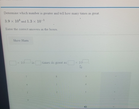 Determine which number is greater and tell how many times as great.
3.9* 10^4 and 1.3* 10^(-1)
Enter the correct answers in the boxes. 
Show Hints
□ * 10^(□) is □ times às great as □ * 10^(□).