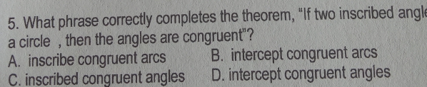 What phrase correctly completes the theorem, “If two inscribed angl
a circle , then the angles are congruent"?
A. inscribe congruent arcs B. intercept congruent arcs
C. inscribed congruent angles D. intercept congruent angles