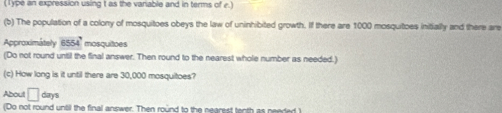 (Type an expression using t as the variable and in terms of e.) 
(b) The population of a colony of mosquitoes obeys the law of uninhibited growth. If there are 1000 mosquitoes initially and there are 
Approximátely 6554 mosquitoes 
(Do not round until the final answer. Then round to the nearest whole number as needed.) 
(c) How long is it until there are 30,000 mosquitoes? 
About □ days
(Do not round until the final answer. Then round to the nearest tenth as needed )