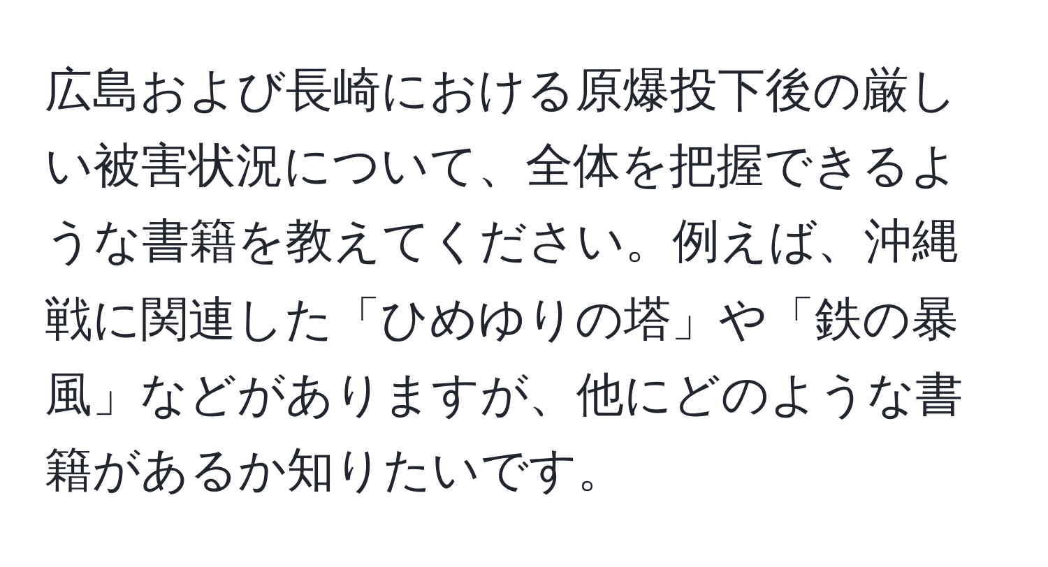 広島および長崎における原爆投下後の厳しい被害状況について、全体を把握できるような書籍を教えてください。例えば、沖縄戦に関連した「ひめゆりの塔」や「鉄の暴風」などがありますが、他にどのような書籍があるか知りたいです。