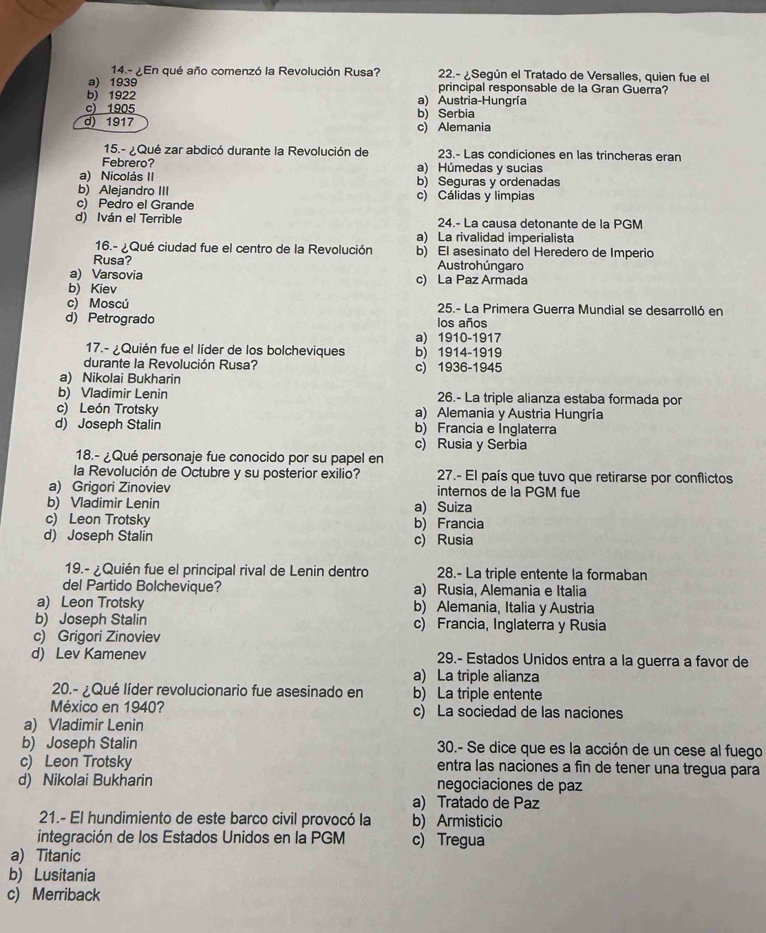 14.- ¿En qué año comenzó la Revolución Rusa? 22.- ¿Según el Tratado de Versalles, quien fue el
a) 1939 principal responsable de la Gran Guerra?
b) 1922 a) Austria-Hungría
c) 1905 b) Serbia
d) 1917 c) Alemania
15.- ¿ Qué zar abdicó durante la Revolución de 23.- Las condiciones en las trincheras eran
Febrero? a) Húmedas y sucias
a) Nicolás II b) Seguras y ordenadas
b) Alejandro III c) Cálidas y limpias
c) Pedro el Grande
d) Iván el Terrible 24.- La causa detonante de la PGM
a) La rivalidad imperialista
16.- ¿Qué ciudad fue el centro de la Revolución b) El asesinato del Heredero de Imperio
Rusa? Austrohúngaro
a) Varsovia
b) Kiev c) La Paz Armada
c) Moscú 25.- La Primera Guerra Mundial se desarrolló en
d) Petrogrado los años
a) 1910-1917
17.- ¿Quién fue el líder de los bolcheviques b) 1914-1919
durante la Revolución Rusa? c) 1936-1945
a) Nikolai Bukharin
b) Vladimir Lenin 26.- La triple alianza estaba formada por
c) León Trotsky a) Alemania y Austria Hungría
d) Joseph Stalin b) Francia e Inglaterra
c) Rusia y Serbia
18.- ¿Qué personaje fue conocido por su papel en
la Revolución de Octubre y su posterior exilio?  27.- El país que tuvo que retirarse por conflictos
a) Grigori Zinoviev internos de la PGM fue
b) Vladimir Lenin a) Suiza
c) Leon Trotsky b) Francia
d) Joseph Stalin c) Rusia
19.- ¿Quién fue el principal rival de Lenin dentro 28.- La triple entente la formaban
del Partido Bolchevique? a) Rusia, Alemania e Italia
a) Leon Trotsky b) Alemania, Italia y Austria
b) Joseph Stalin c) Francia, Inglaterra y Rusia
c) Grigori Zinoviev
d) Lev Kamenev  29.- Estados Unidos entra a la guerra a favor de
a) La triple alianza
20.- ¿Qué líder revolucionario fue asesinado en b) La triple entente
México en 1940? c) La sociedad de las naciones
a) Vladimir Lenin
b) Joseph Stalin 30.- Se dice que es la acción de un cese al fuego
c) Leon Trotsky entra las naciones a fin de tener una tregua para
d) Nikolai Bukharin negociaciones de paz
a) Tratado de Paz
21.- El hundimiento de este barco civil provocó la b) Armisticio
integración de los Estados Unidos en la PGM c) Tregua
a) Titanic
b) Lusitania
c) Merriback