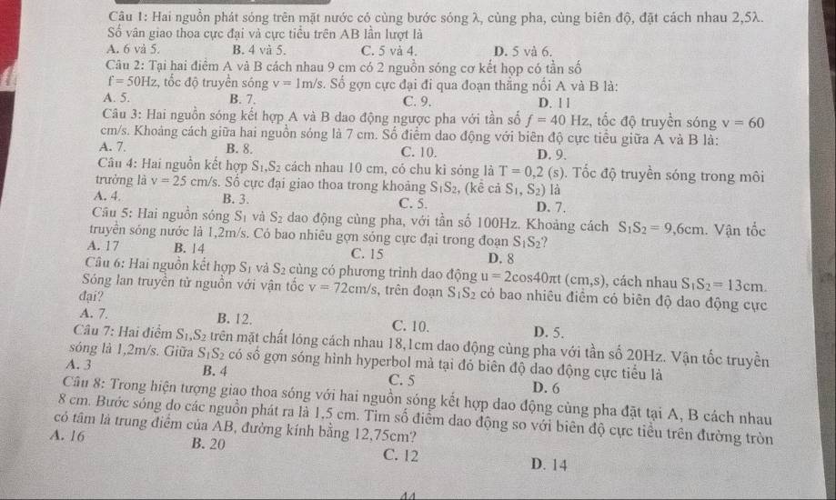 Hai nguồn phát sóng trên mặt nước có cùng bước sóng λ, cùng pha, cùng biên độ, đặt cách nhau 2,5λ.
Số vân giao thoa cực đại và cực tiểu trên AB lần lượt là
A. 6 và 5. B. 4 và 5. C. 5 và 4. D. 5 và 6.
Câu 2: Tại hai điểm A và B cách nhau 9 cm có 2 nguồn sóng cơ kết họp có tần số
f=50Hz , tốc độ truyền sóng v=1m/s s. Số gợn cực đại đi qua đoạn thắng nổi A và B là:
A. 5. B. 7. C. 9. D. 1 l
Câu 3: Hai nguồn sóng kết hợp A và B dao động ngược pha với tần số f=40Hz :, tốc độ truyền sóng v=60
cm/s. Khoảng cách giữa hai nguồn sóng là 7 cm. Số điểm dao động với biên độ cực tiểu giữa A và B là:
A. 7. B. 8. C. 10. D. 9.
Câu 4: Hai nguồn kết hợp S_1,S_2 cách nhau 10 cm, có chu kỉ sóng là T=0,2(s).  Tốc độ truyền sóng trong môi
trưởng là v=25 cm/s. Số cực đại giao thoa trong khoảng S_1S_2 , (kể cả S_1,S_2) là
A. 4. B. 3. C. 5. D. 7.
Câu 5: Hai nguồn sông S_1 và S_2 dao động cùng pha, với tần số 100Hz. Khoảng cách S_1S_2=9,6cm
truyền sóng nước là 1,2m/s. Có bao nhiêu gợn sóng cực đại trong đoạn S_1S_2. Vận tốc
A. 17 B. 14 C. 15
D. 8
Câu 6: Hai nguồn kết hợp S_1 và S_2 cùng có phương trình dao động u=2cos 40π t (cm,s) , cách nhau S_1S_2=13cm.
Sóng lan truyền tử nguồn với vận tốc v=72cm/s , trên đoạn S_1S_2 có bao nhiêu điểm có biên độ dao động cực
đại?
A. 7. B. 12. C. 10.
D. 5.
Câu 7: Hai điểm S_1,S_2 trên mặt chất lóng cách nhau 18,1cm dao động cùng pha với tần số 20Hz. Vận tốc truyền
sóng là 1,2m/s. Giữa S_1S_2 có số gợn sóng hình hyperbol mà tại đỏ biên độ dao động cực tiểu là
A. 3 B. 4 C. 5
D. 6
Câu 8: Trong hiện tượng giao thoa sóng với hai nguồn sóng kết hợp dao động củng pha đặt tại A, B cách nhau
8 cm. Bước sóng do các nguồn phát ra là 1,5 cm. Tim số điểm dao động so với biên độ cực tiểu trên đường tròn
có tâm là trung điểm của AB, đường kính bằng 12,75cm?
A. 16 B. 20 C. 12 D. 14