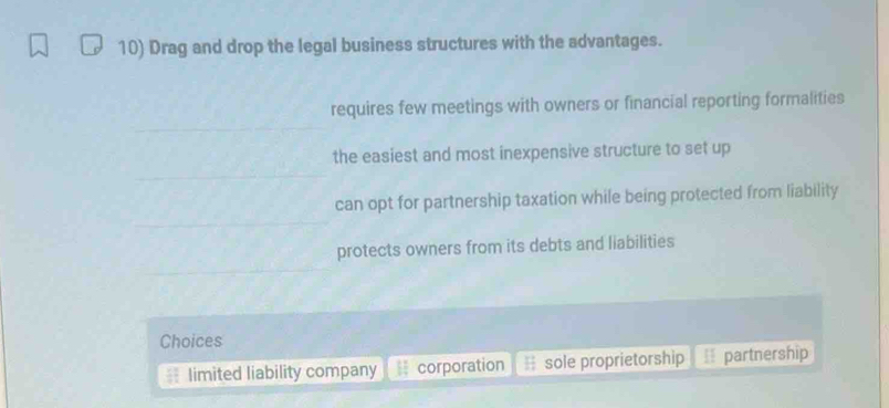 Drag and drop the legal business structures with the advantages.
requires few meetings with owners or financial reporting formalities
the easiest and most inexpensive structure to set up
can opt for partnership taxation while being protected from liability
protects owners from its debts and liabilities
Choices
limited liability company corporation sole proprietorship partnership