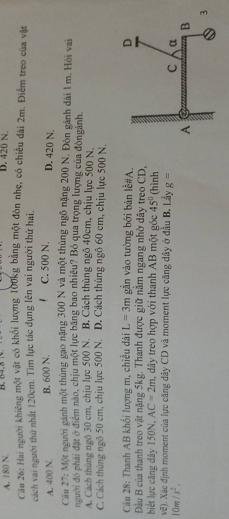 A. 180 N. B. 04, 8 N.
D. 420 N.
Câu 26: Hai người khiêng một vật có khối lượng 100kg bằng một đòn nhẹ, có chiều dài 2m. Điểm treo của vật
cách vai người thứ nhất 120cm. Tìm lực tác dụng lên vai người thứ hai.
A. 400 N. B. 600 N.
C. 500 N. D. 420 N.
Câu 27: Một người gánh một thùng gạo nặng 300 N và một thùng ngô nặng 200 N. Đòn gánh dài 1 m. Hỏi vai
người đó phải đặt ở điểm nào, chịu một lực băng bao nhiêu? Bỏ qua trọng lượng của đòngánh.
A. Cách thùng ngô 30 cm, chịu lực 500 N. B. Cách thùng ngô 40cm, chịu lực 500 N.
C. Cách thùng ngô 50 cm, chịu lực 500 N. D. Cách thùng ngô 60 cm, chịu lực 500 N.
Câu 28: Thanh AB khối lượng m, chiều dài L=3m gắn vào tường bởi bản lề#A.
Đầu B của thanh treo vật nặng 5kg. Thanh được giữ nằm ngang nhờ dây treo CD,
biết lực căng dây 150N, AC=2m , dây treo hợp với thanh AB một góc 45° (hình
vẽ). Xác định moment của lực căng dây CD và moment lực căng dây ở đầu B. Lấy g=
10m/s^2.