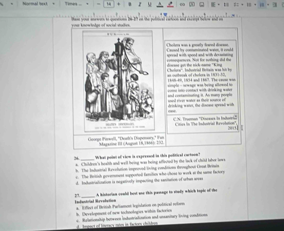 Normal text Times -- 、 - 14 + B r 00 1
Base your answers to questions 26-27 on the political cartoon and excerpt below and on
your knowledge of social studies.
Cholera was a greatly feared disease.
Caused by contaminated water, it could
spread with speed and with devastating .
consequences. Not for nothing did the
disease get the nick-name ''King
Cholera''. Industrial Britain was hit by
an outbreak of cholera in 1831-32,
1848-49, 1854 and 1867. The cause was
simple - sewage was being allowed to 
come into contact with drinking water .
and contaminating it. As many people
used river water as their source of
drinking water, the disease spread with
case.
C.N. Trueman 'Diseases In Industri
Cities In The Industrial Revolution'' 2015
George Pinwell, "Death's Dispensary," Fun
Magazine III (August 18,1866): 232.
26. _What point of view is expressed in this political cartoon?
a. Children's health and well being was being affected by the lack of child labor laws
b. The Industrial Revolution improved living conditions throughout Great Britain
c. The British government supported families who chose to work at the same factory
d. Industrialization is negatively impacting the sanitation of urban areas
27._ A historian could best use this passage to study which topic of the
Industrial Revolution
a. Effect of British Parliament legislation on political reform
b. Development of new technologies within factories
c. Relationship between Industrialization and unsanitary living conditions
d. Impact of literacy rates in factory children