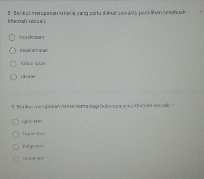 Berikut merupakan kriteria yang perlu dilihat sewaktu pemilihan sesebuah *
khemah kecuali.
Keselesaan
Keselamatan
Tahan lasak
Ukuran
9. Berikut merupakan nama nama bagi beberapa jenis khemah kecuali. 
igloo tent
Frame tent
Ridge tent
Dome tent