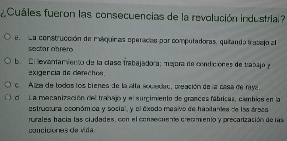 ¿ Cuáles fueron las consecuencias de la revolución industrial?
a. La construcción de máquinas operadas por computadoras, quitando trabajo al
sector obrero
b. El levantamiento de la clase trabajadora; mejora de condiciones de trabajo y
exigencia de derechos.
c. Alza de todos los bienes de la alta sociedad, creación de la casa de raya.
d. La mecanización del trabajo y el surgimiento de grandes fábricas, cambios en la
estructura económica y social, y el éxodo masivo de habitantes de las áreas
rurales hacia las ciudades, con el consecuente crecimiento y precarización de las
condiciones de vida.