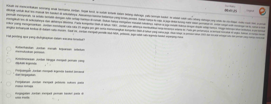 Sisa Wartu
00 41:25 Logout
Kisah ini menceritakan seorang anak berama Jordan. Sejak kecil, la sudah tertark dalam bidang olahraga, yaitu bermain basket. Ii adalah salah satu catang olahraga yang setalu da cta ditaiyan Ketlica masih A, as pernah
ditolak ntuk ikut tes masuk tim basket di sekolahnya. Alasannya karena badannya yang teriallų pendek. Bukan hanya itu saja, la juga diniai kurang mahir dalam permainan ini. Jordan sangal sedh mendengar hai fu, namon is fida
perriah menyerah. la selalu berlatih dengan rutin setiap harinya di rumah. Bukan hanya mengatasi masatah tekniknya, namun la juga metatih fisknya dengan displín setap hannya. Hirgga tsberapa ahun teriksinya, ia pun kemsbal
mengikuti tes di sekolahnya dan akhimya ditérma. Pada kompetisi SMA di tahun 1961, Jordan pun akhirnya membuktikań kerja kerasnya selama ini. Pada gim perlamanya, a berasi mercitak 4 argia. Sankan, la mampo mni
angka terbanyak kedua di dalam satu musim. Saaf ini, Jordan menjadi peritik klub NBA, pebisnis, juga salah satu legenda basket sepanjang masa rekor yang mengesankan. Jordan mendapat rata-rata 25 angka per gim serta merenangkan kompetisi SMA di tahun yang sama juga. Akan tetapi, la pensiun tahun 2003 dan tercatat setagaí satu dan peman yarg mampu menceta
Hal penting apa yang diungkapkan dalam wacana tersebut?
Keberhasilan Jordan meraih kejuaraan sebelum
memutuskan pensiun
Keistimewaan Jordan hingga menjadi pemain yang
dijuluki legenda.
Perjuangan Jordan menjadi legenda basket berawal
dari kegagalan.
Perjalanan Jordan menjadi pebisnis sukses pada
masa remaja.
Kegagalan Jordan menjadi pemain basket pada di
usia muda.