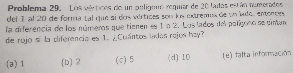 Problema 29. Los vértices de un polígono regular de 20 lados están numerados
del 1 al 20 de forma tal que si dos vértices son los extremos de un lado, entonces
la diferencia de los números que tienen es 1 o 2. Los lados del polígono se pintan
de rojo si la diferencia es 1. ¿Cuántos lados rojos hay?
(a) 1 (b) 2 (d) 10 (e) falta información
(c) 5