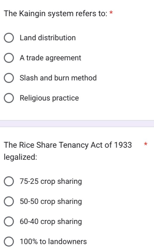 The Kaingin system refers to: *
Land distribution
A trade agreement
Slash and burn method
Religious practice
The Rice Share Tenancy Act of 1933 *
legalized:
75-25 crop sharing
50-50 crop sharing
60-40 crop sharing
100% to landowners