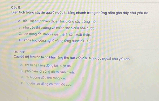 Diện tích trồng cây ăn quả ở nước ta tăng nhanh trong những năm gần đây chú yếu do
A. điều kiện tự nhiên thuận lợi, giống cây trồng mới.
B. nhu cầu thị trường và chính sách của nhà nước.
C. lao dộng dồi dào và giá thành sản xuất thấp.
D. khoa học công nghệ và hạ tăng được đầu tư.
Câu 10:
Các đô thị ở nước ta có khả năng thu hút vốn đầu tư nước ngoài chủ yếu do
A. cơ sở hạ tăng đồng bộ, hiện đại.
B. phố biến lối sống đồ thị văn minh,
C. thị trường tiêu thụ rộng lớn.
D. nguồn lao động có trình độ cao.