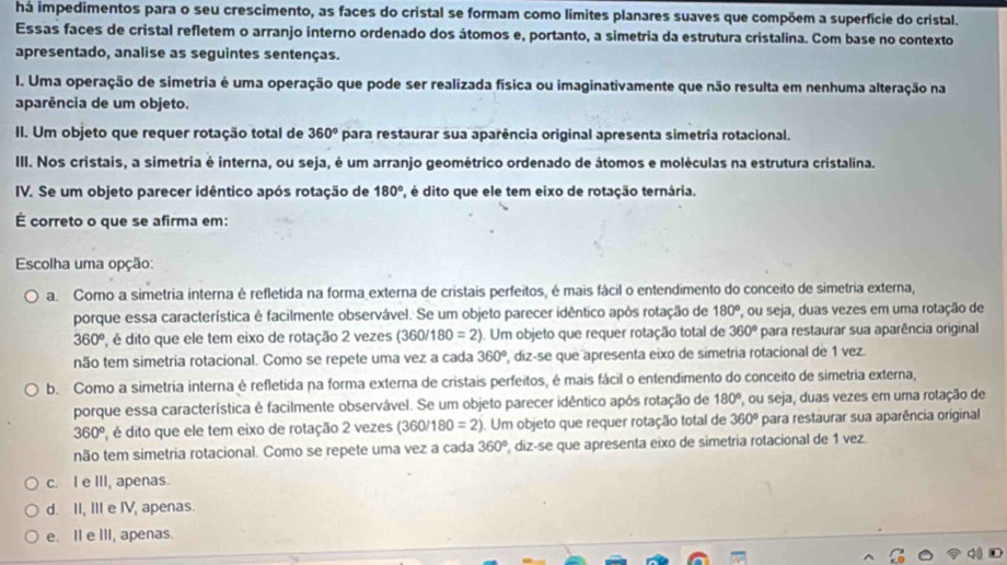 há impedimentos para o seu crescimento, as faces do cristal se formam como limites planares suaves que compõem a superfície do cristal.
Essas faces de cristal refletem o arranjo interno ordenado dos átomos e, portanto, a simetria da estrutura cristalina. Com base no contexto
apresentado, analise as seguintes sentenças.
I. Uma operação de simetria é uma operação que pode ser realizada física ou imaginativamente que não resulta em nenhuma alteração na
aparência de um objeto.
II. Um objeto que requer rotação total de 360° para restaurar sua aparência original apresenta simetria rotacional.
III. Nos cristais, a simetria é interna, ou seja, é um arranjo geométrico ordenado de átomos e moléculas na estrutura cristalina.
IV. Se um objeto parecer idêntico após rotação de 180°, , é dito que ele tem eixo de rotação ternária.
É correto o que se afirma em:
Escolha uma opção:
a. Como a simetria interna é refletida na forma externa de cristais perfeitos, é mais fácil o entendimento do conceito de simetria externa,
porque essa característica é facilmente observável. Se um objeto parecer idêntico após rotação de 180° , ou seja, duas vezes em uma rotação de
360^o 2, é dito que ele tem eixo de rotação 2 vezes (360/1 |80=2). Um objeto que requer rotação total de 360° para restaurar sua aparência original
não tem simetria rotacional. Como se repete uma vez a cada 360° , diz-se que apresenta eixo de simetria rotacional de 1 vez.
b. Como a simetria interna é refletida na forma externa de cristais perfeitos, é mais fácil o entendimento do conceito de simetria externa,
porque essa característica é facilmente observável. Se um objeto parecer idêntico após rotação de 180° ', ou seja, duas vezes em uma rotação de
360^(o° , é dito que ele tem eixo de rotação 2 vezes (360/ 180=2) Um objeto que requer rotação total de 360^circ) para restaurar sua aparência original
não tem simetria rotacional. Como se repete uma vez a cada 360° , diz-se que apresenta eixo de simetría rotacional de 1 vez.
c. I e III, apenas.
d. II, III e IV, apenas.
e. II e III, apenas.