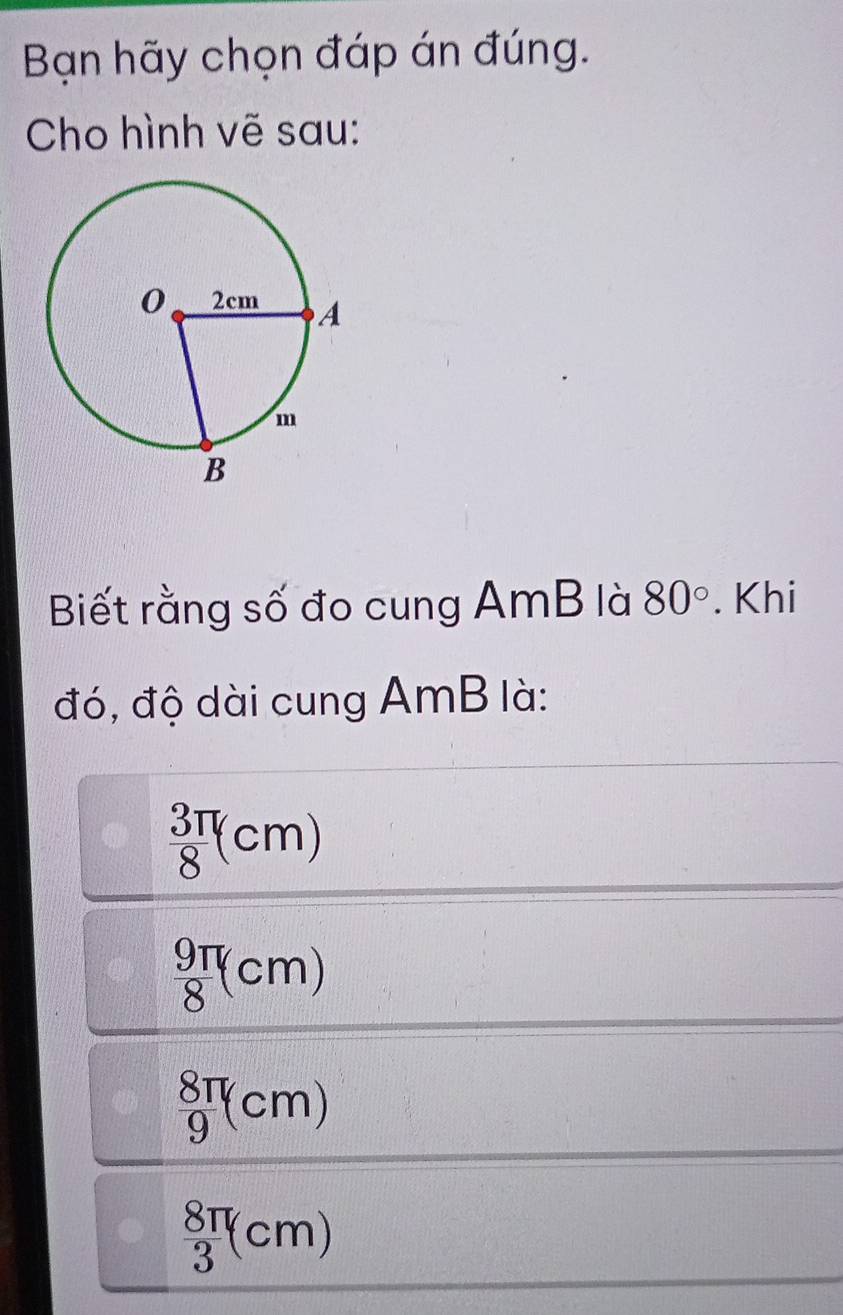 Bạn hãy chọn đáp án đúng.
Cho hình vẽ sau:
Biết rằng số đo cung AmB là 80°. Khi
đó, độ dài cung AmB là:
 3π /8 (cm)
 9π /8 (cm)
 8π /9 (cm)
 8π /3 (cm)