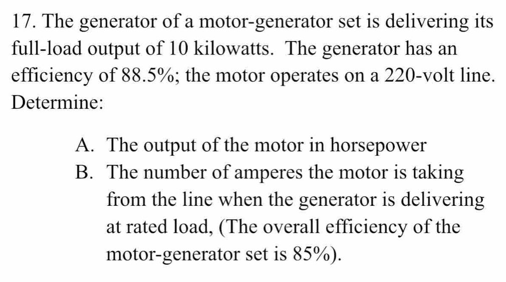 The generator of a motor-generator set is delivering its 
full-load output of 10 kilowatts. The generator has an 
efficiency of 88.5%; the motor operates on a 220-volt line. 
Determine: 
A. The output of the motor in horsepower 
B. The number of amperes the motor is taking 
from the line when the generator is delivering 
at rated load, (The overall efficiency of the 
motor-generator set is 85%).