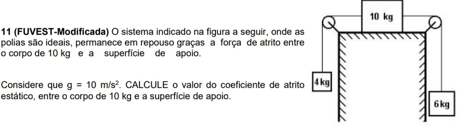 11 (FUVEST-Modificada) O sistema indicado na figura a seguir, onde as 
polias são ideais, permanece em repouso graças a força de atrito entre 
o corpo de 10 kg e a superfície de apoio. 
Considere que g=10m/s^2. CALCULE o valor do coeficiente de atrito 
estático, entre o corpo de 10 kg e a superfície de apoio.