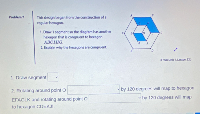 Problem 7 This design began from the construction of a 
regular hexagon. 
1. Draw 1 segment so the diagram has another 
hexagon that is congruent to hexagon
ABCIHG. 
2. Explain why the hexagons are congruent. 
(From Unit 1, Lesson 22.) 
1. Draw segment □
2. Rotating around point O □ by 120 degrees will map to hexagon 
EFAGLK and rotating around point O □ by 120 degrees will map 
to hexagon CDEKJI.