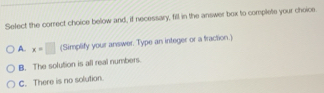 Select the correct choice below and, if necessary, fill in the answer box to complete your choice
A. x=□ (Simplify your answer. Type an integer or a traction.)
B. The solution is all real numbers.
C. There is no solution.