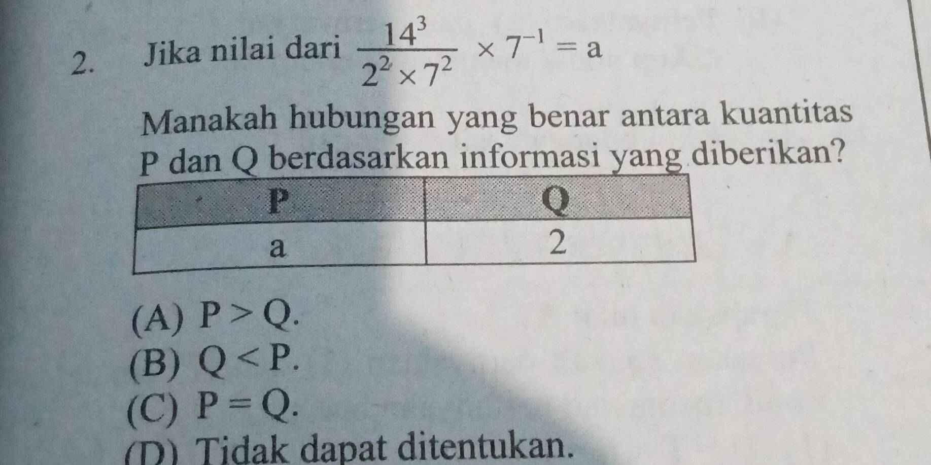 Jika nilai dari  14^3/2^2* 7^2 * 7^(-1)=a
Manakah hubungan yang benar antara kuantitas
P dan Q berdasarkan informasi yang diberikan?
(A) P>Q.
(B) Q .
(C) P=Q.
(D) Tidak dapat ditentukan.