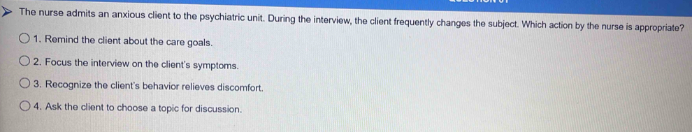 The nurse admits an anxious client to the psychiatric unit. During the interview, the client frequently changes the subject. Which action by the nurse is appropriate?
1. Remind the client about the care goals.
2. Focus the interview on the client's symptoms.
3. Recognize the client's behavior relieves discomfort.
4. Ask the client to choose a topic for discussion.