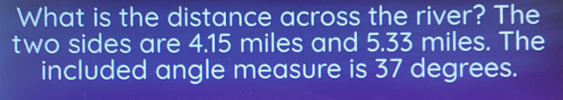 What is the distance across the river? The 
two sides are 4.15 miles and 5.33 miles. The 
included angle measure is 37 degrees.