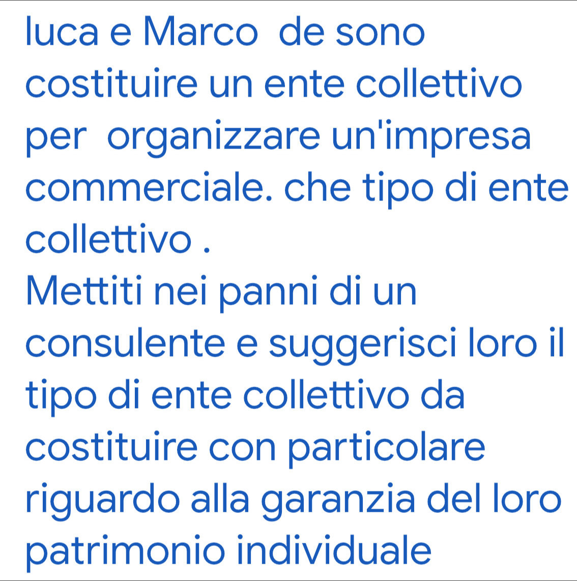 luca e Marco de sono 
costituire un ente collettivo 
per organizzare un'impresa 
commerciale. che tipo di ente 
collettivo . 
Mettiti nei panni di un 
consulente e suggerisci loro il 
tipo di ente collettivo da 
costituire con particolare 
riguardo alla garanzia del loro 
patrimonio individuale