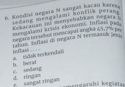 Kondisi negara N sangat kacau karena
sedang mengalami konflik perang.
Kekacauan ini menyebabkan negara N
mengalami krisis ekonomi. Inflas bada
negara tersebut mencapai angka 45, 7° per
tahun. Inflasi di negara N termasuk jenis
inflasi . . . .
a. tidak terkendali
b. berat
c. sedang
d. ringan
e. sangat ringan
mengaruhi kegiatan