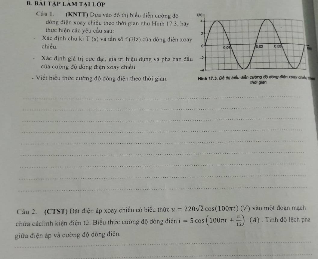bài tạp làm tại lớp 
Câu 1. (KNTT) Dựa vào đồ thị biểu diễn cường độ 
đồng điện xoay chiều theo thời gian như Hình 17.3, hãy 
thực hiện các yêu cầu sau: 
Xác định chu kì T (s) và tần số f (Hz) của dòng điện xoa 
chiều. 
Xác định giá trị cực đại, giá trị hiệu dụng và pha ban đầ 
của cường độ dòng điện xoay chiều. 
- Viết biểu thức cường độ dòng điện theo thời gian. Hình 17,3. Đồ thị biểu diễn cường độ dòng điện xoay chiều theo 
thời gian 
_ 
_ 
_ 
_ 
_ 
_ 
_ 
_ 
_ 
Cầu 2. (CTST) Đặt điện áp xoay chiều có biểu thức u=220sqrt(2)cos (100π t)(V) vào một đoạn mạch 
chứa cáclính kiện điện tử. Biểu thức cường độ dòng điện i=5cos (100π t+ π /12 ) (_A 4) . Tính độ lệch pha 
_ 
giữa điện áp và cường độ dòng điện. 
_