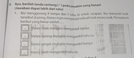 Ayo, berilah tanda centang (√) pada jawaban yang benar!
(Jawaban dapat lebih dari satu)
1. Ibu menggoreng 8 tempe dan 5 tahy isi untuk sarapan. Ibu menaruh lauk
tersebut di piring. Mateo ingin mengambil sebuah lauk secara acak. Pernyataan
berikut yang benar adalah ... .
… Mateo tidak mungkin mengambil tempe.
… Mateo kurang mungkin mengambil tahu isi.
… Mateo sangat mungkin mengambil tempe.
… Mateo pasti mengambil tahu isi.